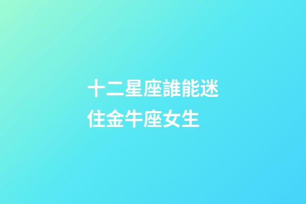 十二星座誰能迷住金牛座女生-第1張-星座運勢-玄機派