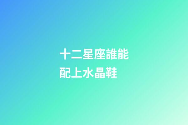 十二星座誰能配上水晶鞋-第1張-星座運勢-玄機派