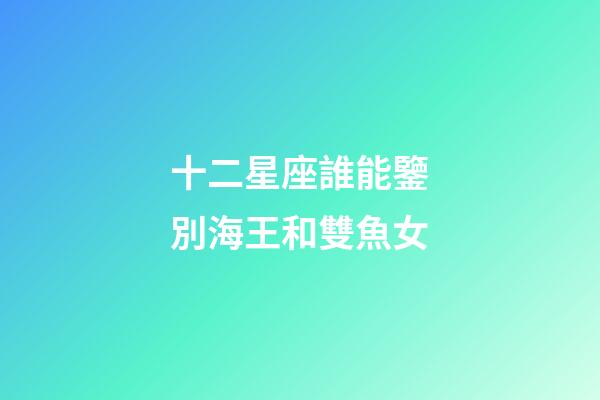 十二星座誰能鑒別海王和雙魚女-第1張-星座運勢-玄機派