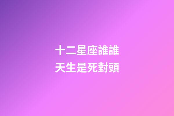 十二星座誰誰天生是死對頭-第1張-星座運勢-玄機派