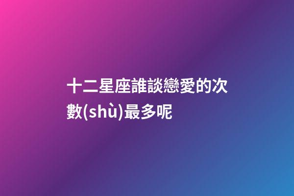 十二星座誰談戀愛的次數(shù)最多呢-第1張-星座運勢-玄機派