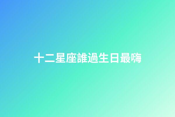 十二星座誰過生日最嗨-第1張-星座運勢-玄機派