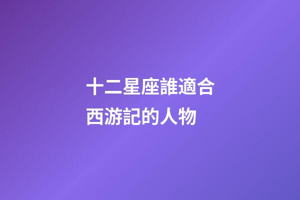 十二星座誰適合西游記的人物-第1張-星座運勢-玄機派