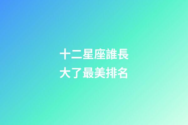 十二星座誰長大了最美排名-第1張-星座運勢-玄機派