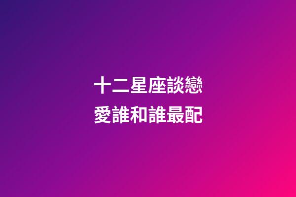 十二星座談戀愛誰和誰最配-第1張-星座運(yùn)勢-玄機(jī)派