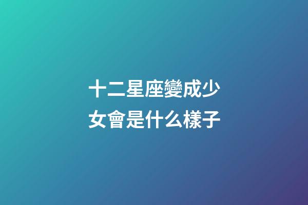 十二星座變成少女會是什么樣子-第1張-星座運勢-玄機派