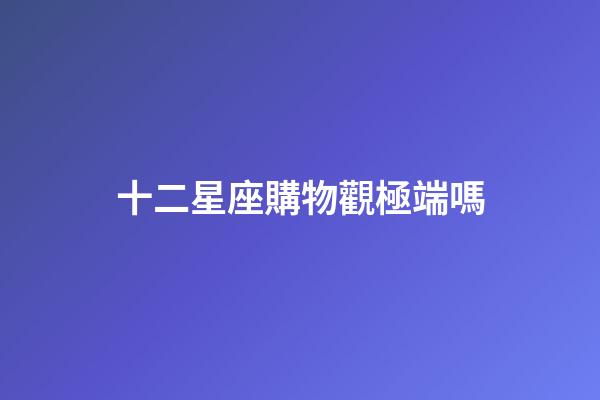 十二星座購物觀極端嗎-第1張-星座運勢-玄機派
