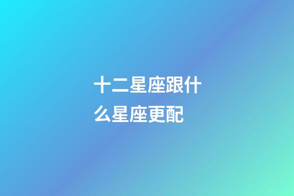 十二星座跟什么星座更配-第1張-星座運勢-玄機派