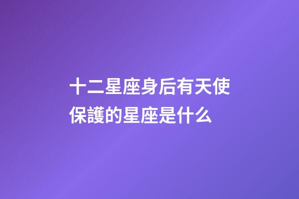 十二星座身后有天使保護的星座是什么-第1張-星座運勢-玄機派