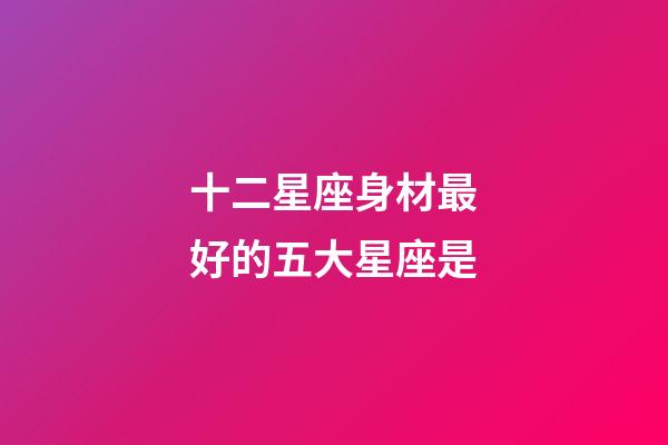 十二星座身材最好的五大星座是-第1張-星座運勢-玄機派