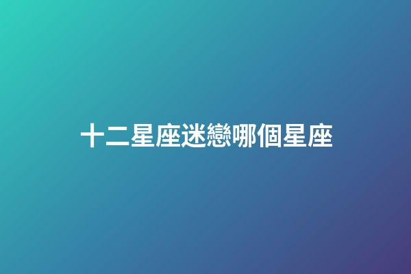 十二星座迷戀哪個星座-第1張-星座運勢-玄機派