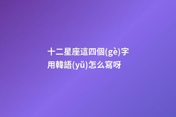 十二星座這四個(gè)字用韓語(yǔ)怎么寫呀