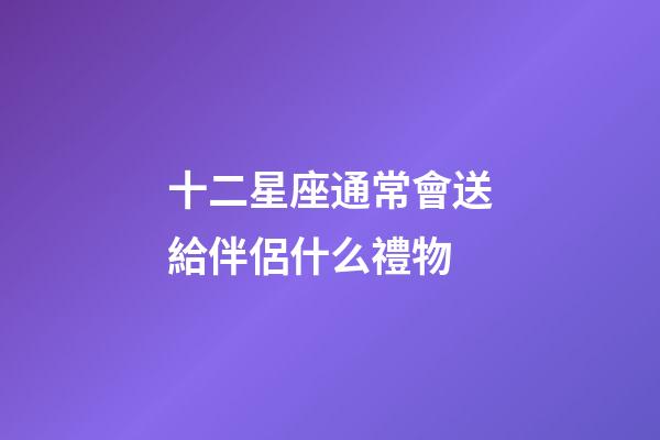 十二星座通常會送給伴侶什么禮物-第1張-星座運勢-玄機派