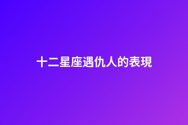 十二星座遇仇人的表現-第1張-星座運勢-玄機派