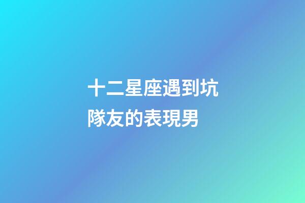 十二星座遇到坑隊友的表現男-第1張-星座運勢-玄機派