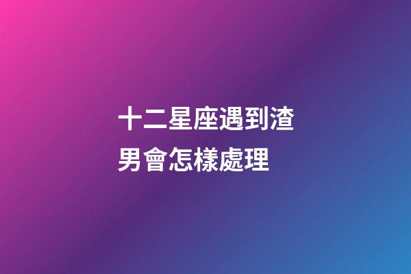 十二星座遇到渣男會怎樣處理-第1張-星座運勢-玄機派