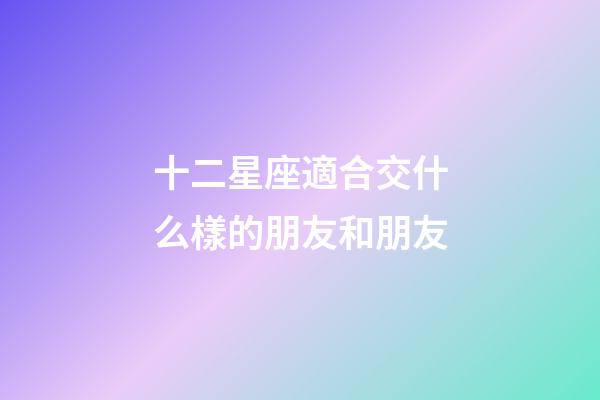十二星座適合交什么樣的朋友和朋友-第1張-星座運勢-玄機派