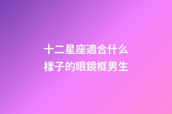 十二星座適合什么樣子的眼鏡框男生-第1張-星座運勢-玄機(jī)派