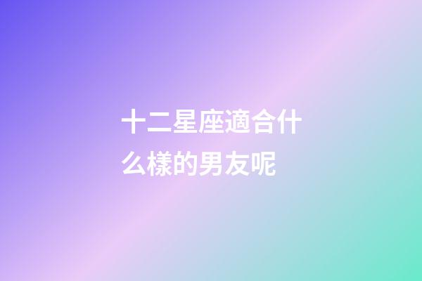 十二星座適合什么樣的男友呢-第1張-星座運勢-玄機派