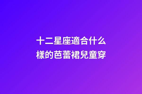 十二星座適合什么樣的芭蕾裙兒童穿-第1張-星座運勢-玄機派