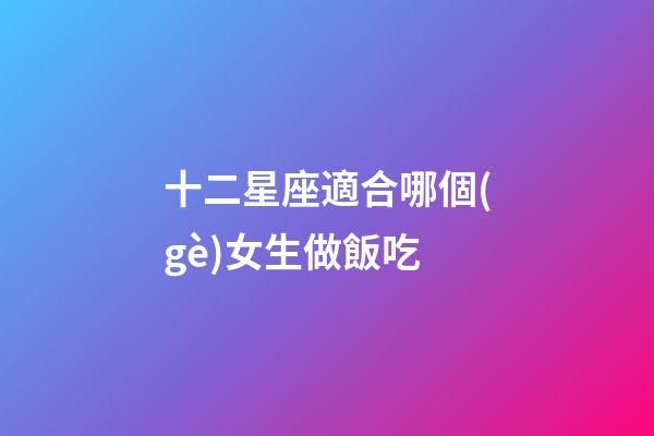 十二星座適合哪個(gè)女生做飯吃-第1張-星座運(yùn)勢(shì)-玄機(jī)派