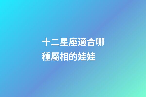 十二星座適合哪種屬相的娃娃-第1張-星座運(yùn)勢-玄機(jī)派