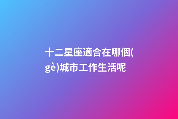 十二星座適合在哪個(gè)城市工作生活呢-第1張-星座運(yùn)勢(shì)-玄機(jī)派