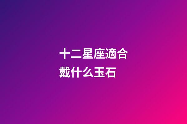 十二星座適合戴什么玉石-第1張-星座運勢-玄機派