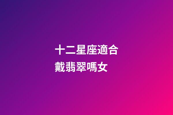 十二星座適合戴翡翠嗎女-第1張-星座運勢-玄機派