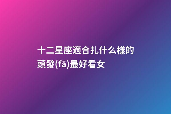 十二星座適合扎什么樣的頭發(fā)最好看女-第1張-星座運(yùn)勢(shì)-玄機(jī)派