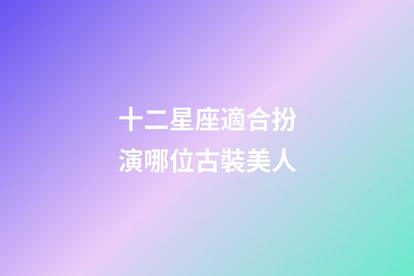 十二星座適合扮演哪位古裝美人-第1張-星座運勢-玄機派