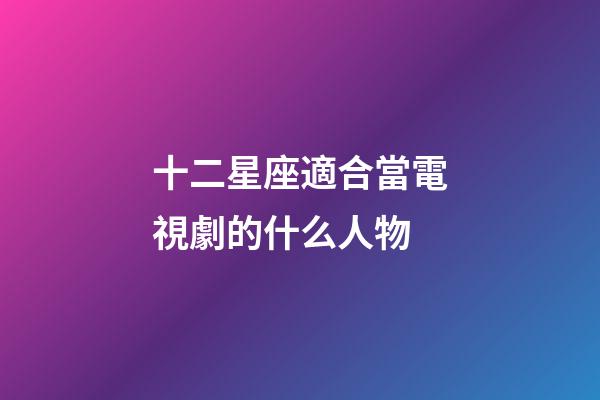 十二星座適合當電視劇的什么人物-第1張-星座運勢-玄機派