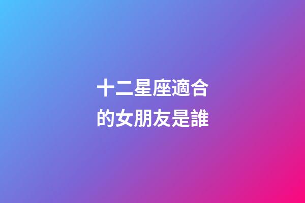 十二星座適合的女朋友是誰-第1張-星座運勢-玄機派