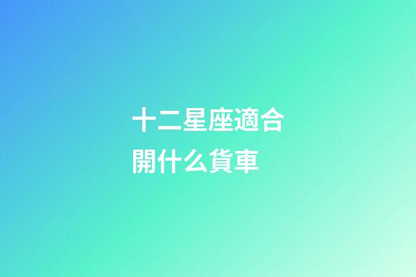 十二星座適合開什么貨車-第1張-星座運勢-玄機派