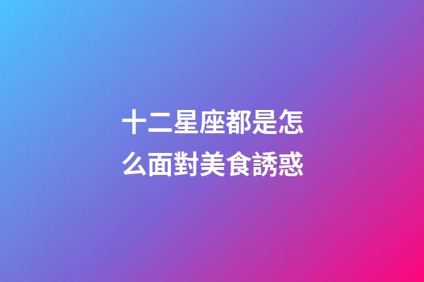 十二星座都是怎么面對美食誘惑-第1張-星座運勢-玄機派