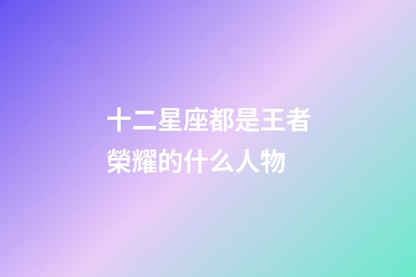十二星座都是王者榮耀的什么人物-第1張-星座運勢-玄機派