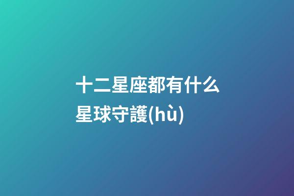 十二星座都有什么星球守護(hù)-第1張-星座運(yùn)勢(shì)-玄機(jī)派