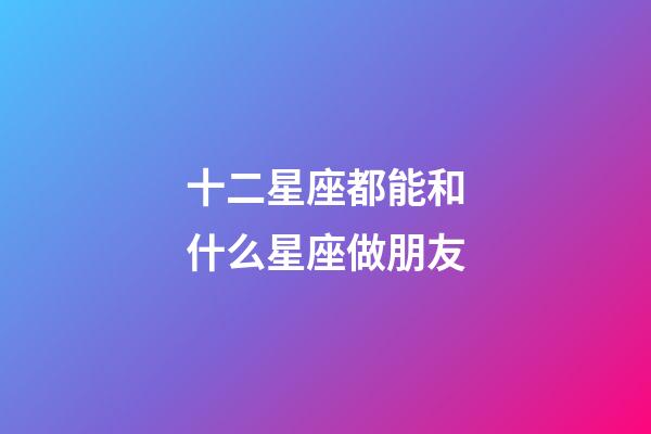 十二星座都能和什么星座做朋友-第1張-星座運勢-玄機派