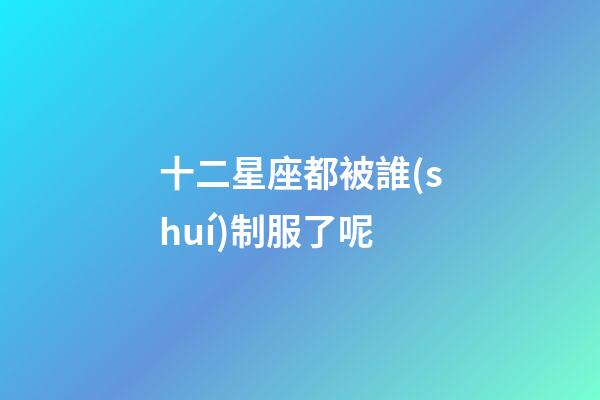 十二星座都被誰(shuí)制服了呢-第1張-星座運(yùn)勢(shì)-玄機(jī)派