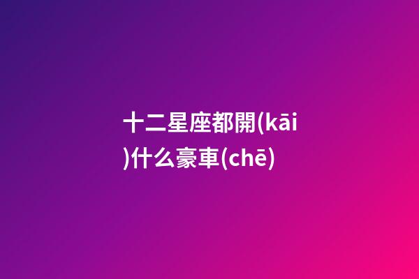 十二星座都開(kāi)什么豪車(chē)