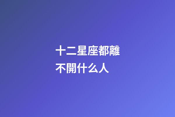 十二星座都離不開什么人-第1張-星座運勢-玄機派