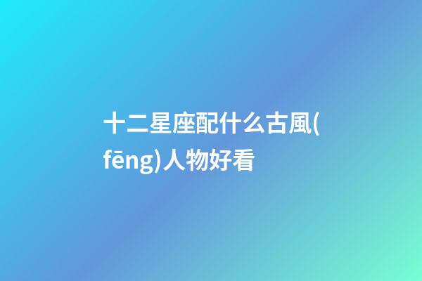 十二星座配什么古風(fēng)人物好看-第1張-星座運(yùn)勢-玄機(jī)派