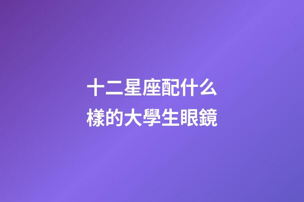 十二星座配什么樣的大學生眼鏡-第1張-星座運勢-玄機派