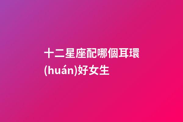 十二星座配哪個耳環(huán)好女生-第1張-星座運勢-玄機派