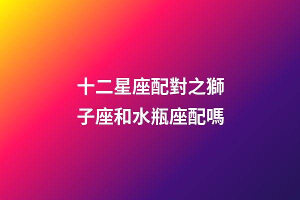 十二星座配對之獅子座和水瓶座配嗎-第1張-星座運勢-玄機派