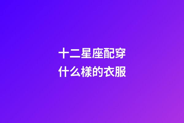 十二星座配穿什么樣的衣服-第1張-星座運勢-玄機派