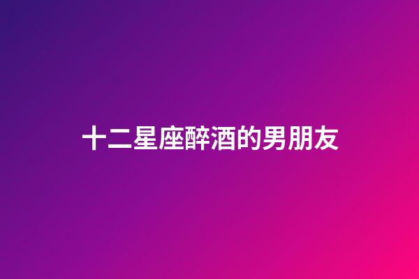 十二星座醉酒的男朋友-第1張-星座運勢-玄機派
