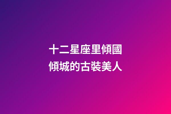 十二星座里傾國傾城的古裝美人-第1張-星座運勢-玄機派