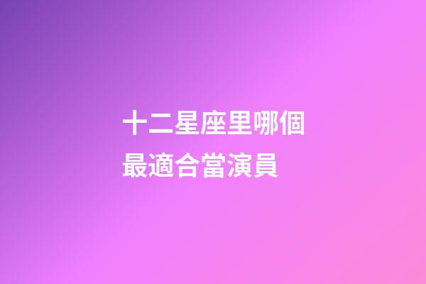 十二星座里哪個最適合當演員-第1張-星座運勢-玄機派