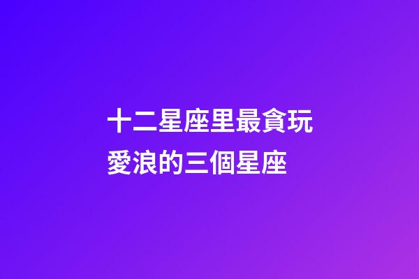 十二星座里最貪玩愛浪的三個星座-第1張-星座運勢-玄機派